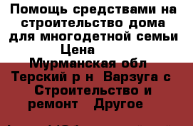 Помощь средствами на строительство дома для многодетной семьи › Цена ­ 400 - Мурманская обл., Терский р-н, Варзуга с. Строительство и ремонт » Другое   